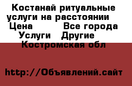 Костанай-ритуальные услуги на расстоянии. › Цена ­ 100 - Все города Услуги » Другие   . Костромская обл.